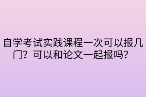 自學考試實踐課程一次可以報幾門？可以和論文一起報嗎？