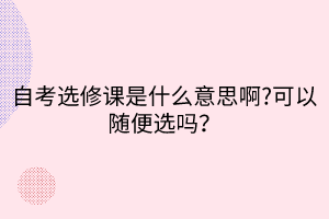 自考選修課是什么意思啊?可以隨便選嗎？