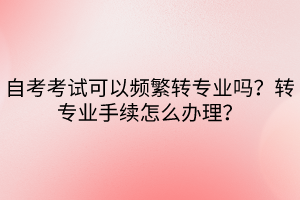 自考考試可以頻繁轉(zhuǎn)專業(yè)嗎？轉(zhuǎn)專業(yè)手續(xù)怎么辦理？