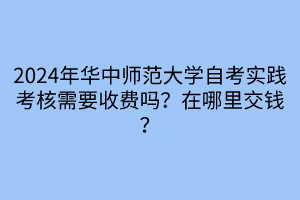 2024年華中師范大學(xué)自考實(shí)踐考核需要收費(fèi)嗎？在哪里交錢？