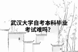 武漢大學自考本科畢業(yè)考試難嗎 武漢大學自考本科畢業(yè)考試難嗎