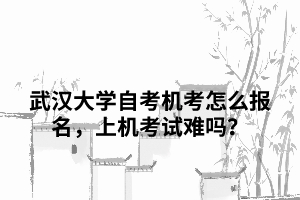 武漢大學(xué)自考機(jī)考怎么報(bào)名，上機(jī)考試難嗎？
