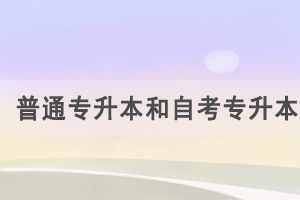 普通專升本和自考專升本的區(qū)別是什么，怎么選擇？