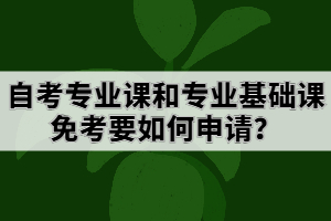 自考專業(yè)課和專業(yè)基礎課免考要如何申請？