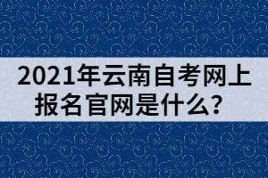 2021年云南自考網(wǎng)上報名官網(wǎng)是什么？