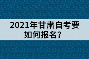 2021年甘肅自考要如何報名？