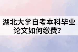 湖北大學(xué)自考本科畢業(yè)論文如何繳費(fèi)？