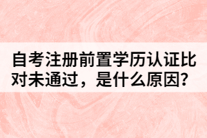 自考注冊前置學(xué)歷認(rèn)證比對未通過，是什么原因？