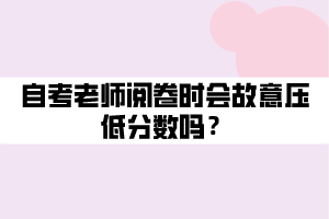 自考老師閱卷時會故意壓低分數(shù)嗎？