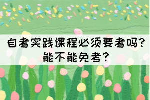 自考實(shí)踐課程必須要考嗎？能不能免考？