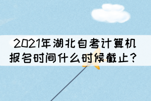 2021年湖北自考計算機報名時間什么時候截止？