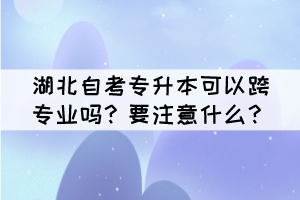 湖北自考專升本可以跨專業(yè)嗎？要注意什么？