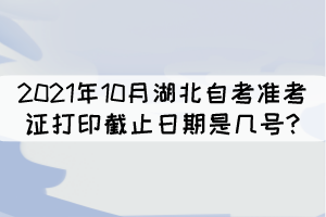 2021年10月湖北自考準考證打印截止日期是幾號? 2021年10月湖北自考準考證打印截止日期是幾號?