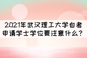 2021年武漢理工大學(xué)自考申請學(xué)士學(xué)位要注意什么？