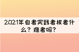 2021年自考實(shí)踐考核考什么？難考嗎？