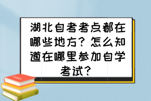 湖北自考考點都在哪些地方？怎么知道在哪里參加自學(xué)考試？