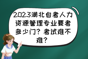 2023湖北自考人力資源管理專業(yè)要考多少門？考試難不難？