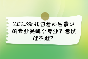 2023湖北自考科目最少的專業(yè)是哪個專業(yè)？考試難不難？
