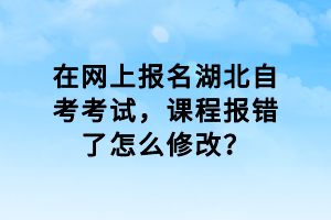 在網(wǎng)上報名湖北自考考試，課程報錯了怎么修改？