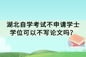湖北自學考試不申請學士學位可以不寫論文嗎？