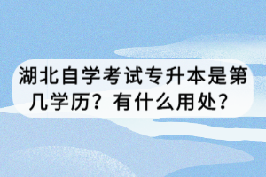 湖北自學(xué)考試專升本是第幾學(xué)歷？有什么用處？