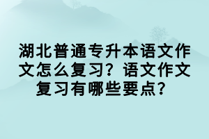 湖北普通專升本語文作文怎么復習？語文作文復習有哪些要點？