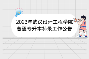 2023年武漢設計工程學院普通專升本補錄工作公告