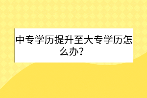 中專學歷提升至大專學歷怎么辦？