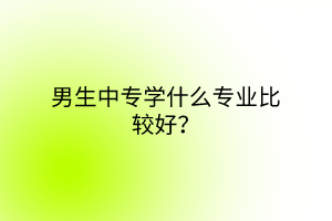 男生中專學(xué)什么專業(yè)比較好？
