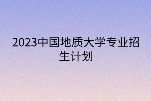 2023中國(guó)地質(zhì)大學(xué)專業(yè)招生計(jì)劃