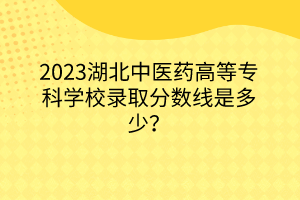2023湖北中醫(yī)藥高等?？茖W(xué)校錄取分?jǐn)?shù)線是多少？