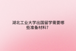 湖北工業(yè)大學(xué)出國留學(xué)需要哪些準備材料？