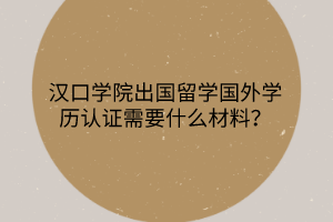 漢口學(xué)院出國留學(xué)國外學(xué)歷認(rèn)證需要什么材料？