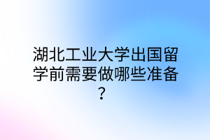 湖北工業(yè)大學(xué)出國留學(xué)前需要做哪些準備？