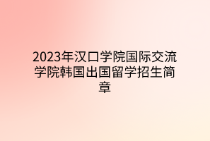2023年漢口學院國際交流學院韓國出國留學招生簡章