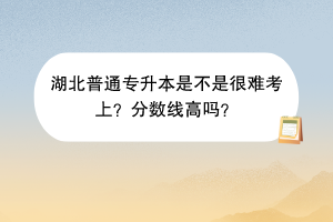湖北普通專升本是不是很難考上？分?jǐn)?shù)線高嗎？