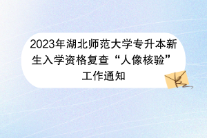 2023年湖北師范大學專升本新生入學資格復查“人像核驗”工作通知