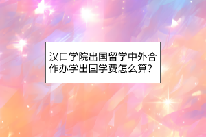 漢口學(xué)院出國(guó)留學(xué)中外合作辦學(xué)出國(guó)學(xué)費(fèi)怎么算？