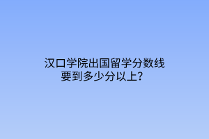 漢口學(xué)院出國留學(xué)分數(shù)線要到多少分以上？