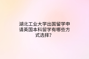 湖北工業(yè)大學(xué)出國留學(xué)申請(qǐng)英國本科留學(xué)有哪些方式選擇？