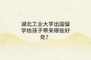 湖北工業(yè)大學(xué)出國留學(xué)給孩子帶來哪些好處？
