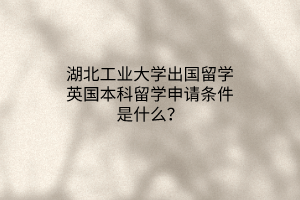 湖北工業(yè)大學(xué)出國留學(xué)英國本科留學(xué)申請條件是什么？