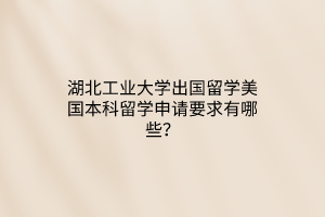 湖北工業(yè)大學出國留學美國本科留學申請要求有哪些？