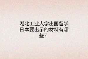 湖北工業(yè)大學(xué)出國留學(xué)日本要出示的材料有哪些？