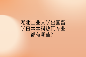 湖北工業(yè)大學(xué)出國(guó)留學(xué)日本本科熱門專業(yè)都有哪些？