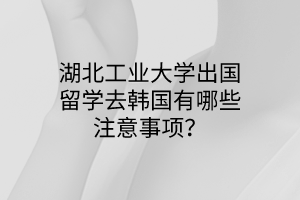 湖北工業(yè)大學出國留學去韓國有哪些注意事項？