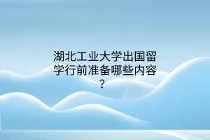 湖北工業(yè)大學(xué)出國留學(xué)行前準(zhǔn)備哪些內(nèi)容？