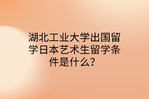 湖北工業(yè)大學(xué)出國(guó)留學(xué)日本藝術(shù)生留學(xué)條件是什么？