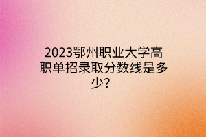 2023鄂州職業(yè)大學(xué)高職單招錄取分數(shù)線是多少？