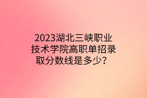 2023湖北三峽職業(yè)技術(shù)學院高職單招錄取分數(shù)線是多少？